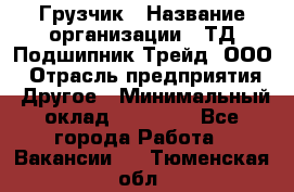 Грузчик › Название организации ­ ТД Подшипник Трейд, ООО › Отрасль предприятия ­ Другое › Минимальный оклад ­ 35 000 - Все города Работа » Вакансии   . Тюменская обл.